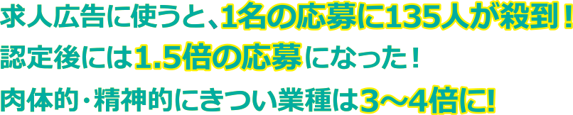求人広告に使うと、1名の応募に135人が殺到！認定後には1.5倍の応募になった！肉体的・精神的にきつい業種は3～4倍に!